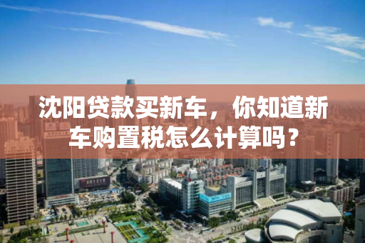 沈阳贷款买新车，你知道新车购置税怎么计算吗？