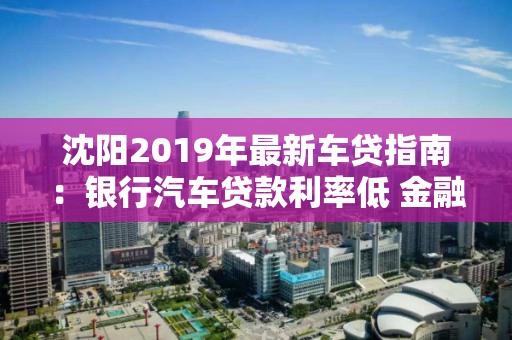 沈阳2019年最新车贷指南：银行汽车贷款利率低 金融公司放款快！