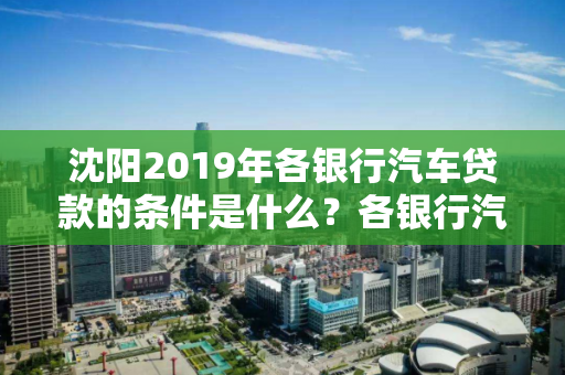 沈阳2019年各银行汽车贷款的条件是什么？各银行汽车贷款申请条件一览