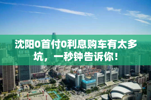 沈阳0首付0利息购车有太多坑,一秒钟告诉你! 沈阳0首付0利息购车有太多坑,一秒钟告诉你!