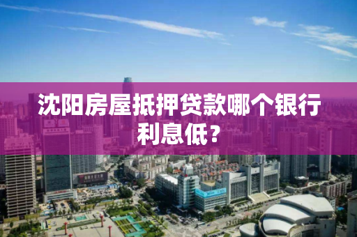沈阳房屋抵押贷款哪个银行利息低? 沈阳房屋抵押贷款哪个银行利息低?