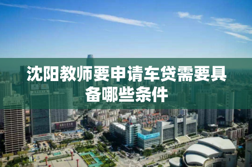 沈阳教师要申请车贷需要具备哪些条件 沈阳教师要申请车贷需要具备哪些条件