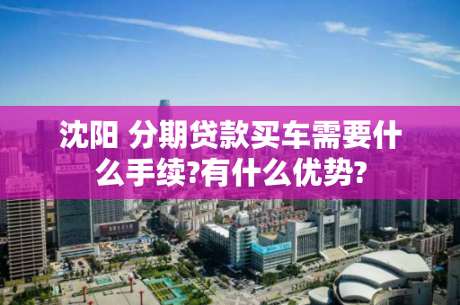 沈阳 分期贷款买车需要什么手续?有什么优势? 沈阳 分期贷款买车需要什么手续?有什么优势?