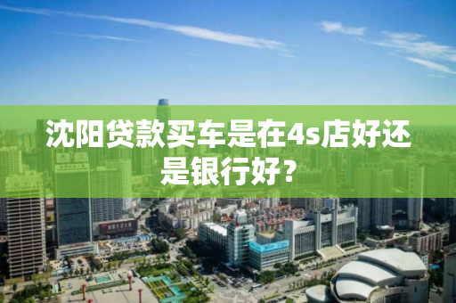 沈阳贷款买车是在4s店好还是银行好？