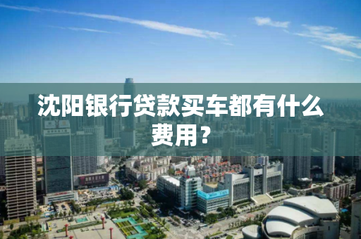 沈阳银行贷款买车都有什么费用? 沈阳银行贷款买车都有什么费用?