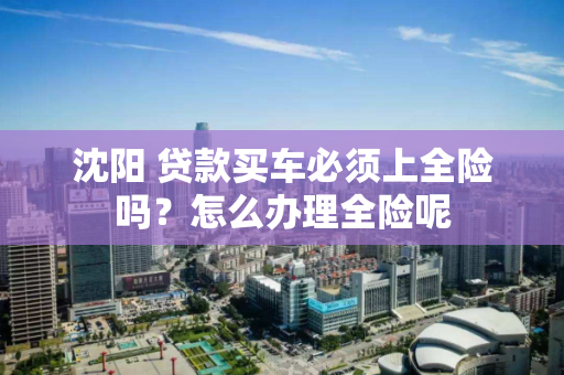 沈阳 贷款买车必须上全险吗?怎么办理全险呢 沈阳 贷款买车必须上全险吗?怎么办理全险呢