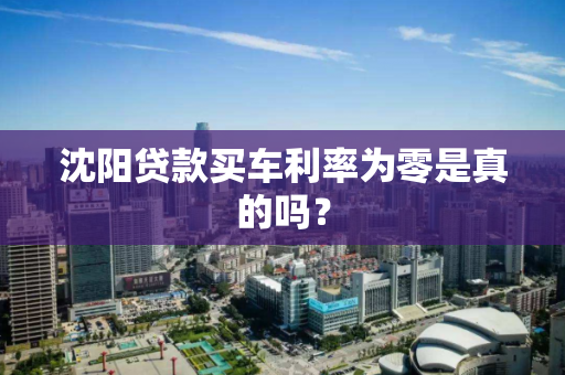 沈阳贷款买车利率为零是真的吗? 沈阳贷款买车利率为零是真的吗?