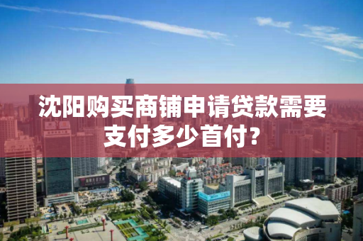 沈阳购买商铺申请贷款需要支付多少首付? 沈阳购买商铺申请贷款需要支付多少首付?