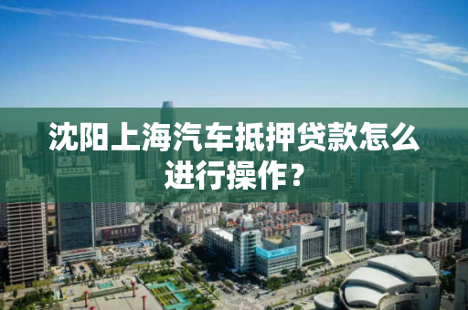 沈阳上海汽车抵押贷款怎么进行操作？