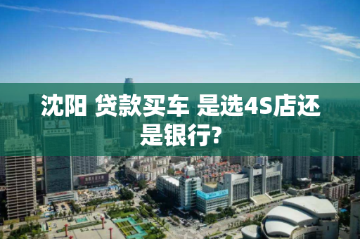 沈阳 贷款买车 是选4S店还是银行?
