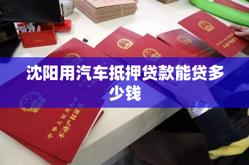 沈阳用汽车抵押贷款能贷多少钱 沈阳用汽车抵押贷款能贷多少钱