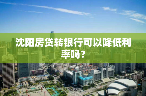 沈阳房贷转银行可以降低利率吗? 沈阳房贷转银行可以降低利率吗?