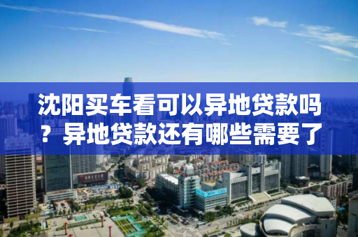 沈阳买车看可以异地贷款吗？异地贷款还有哪些需要了解的？