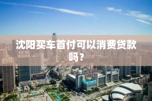 沈阳买车首付可以消费贷款吗? 沈阳买车首付可以消费贷款吗?