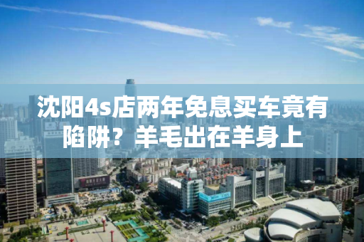 沈阳4s店两年免息买车竟有陷阱?羊毛出在羊身上 沈阳4s店两年免息买车竟有陷阱?羊毛出在羊身上