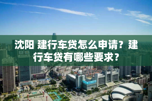 沈阳 建行车贷怎么申请?建行车贷有哪些要求? 沈阳 建行车贷怎么申请?建行车贷有哪些要求?