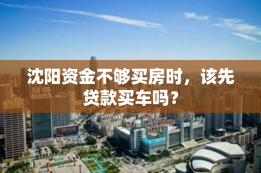 沈阳资金不够买房时,该先贷款买车吗? 沈阳资金不够买房时,该先贷款买车吗?