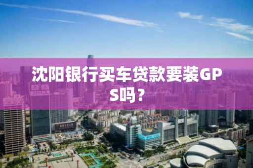 沈阳银行买车贷款要装GPS吗？