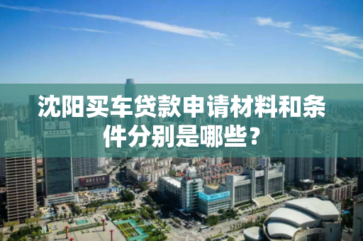沈阳买车贷款申请材料和条件分别是哪些? 沈阳买车贷款申请材料和条件分别是哪些?