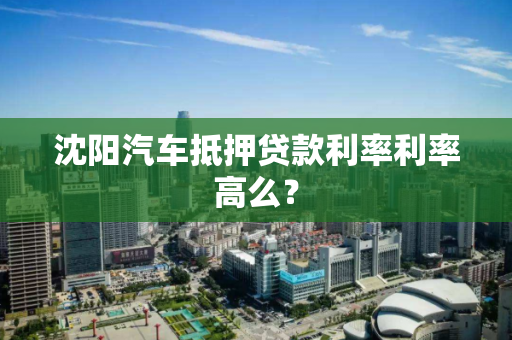 沈阳汽车抵押贷款利率利率高么? 沈阳汽车抵押贷款利率利率高么?