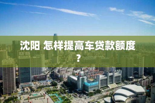 沈阳 怎样提高车贷款额度？