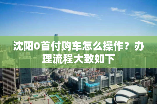 沈阳0首付购车怎么操作？办理流程大致如下