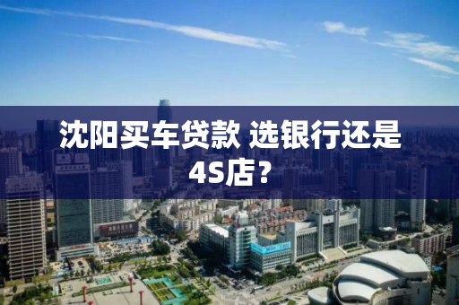 沈阳买车贷款 选银行还是4S店? 沈阳买车贷款 选银行还是4S店?