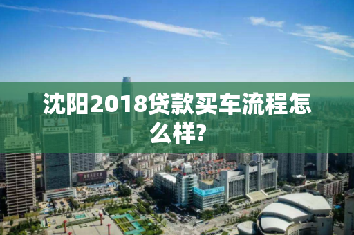 沈阳2018贷款买车流程怎么样? 沈阳2018贷款买车流程怎么样?