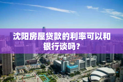 沈阳房屋贷款的利率可以和银行谈吗？