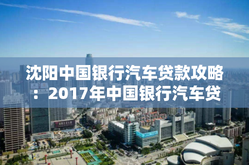 沈阳中国银行汽车贷款攻略:2017年中国银行汽车贷款流程、利率 沈阳中国银行汽车贷款攻略:2017年中国银行汽车贷款流程、利率