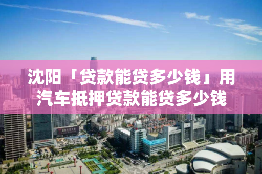 沈阳「贷款能贷多少钱」用汽车抵押贷款能贷多少钱