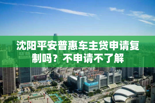 沈阳平安普惠车主贷申请复制吗？不申请不了解