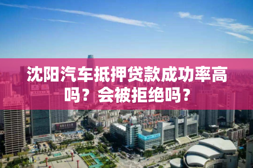 沈阳汽车抵押贷款成功率高吗?会被拒绝吗? 沈阳汽车抵押贷款成功率高吗?会被拒绝吗?