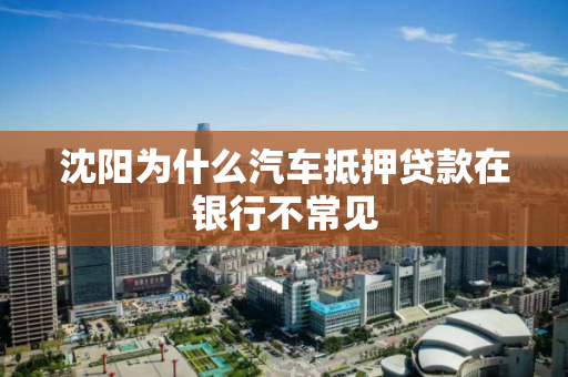 沈阳为什么汽车抵押贷款在银行不常见 沈阳为什么汽车抵押贷款在银行不常见