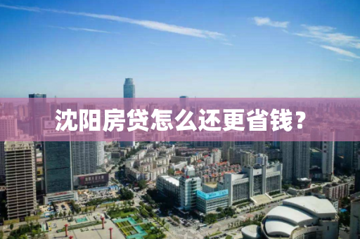 沈阳房贷怎么还更省钱? 沈阳房贷怎么还更省钱?