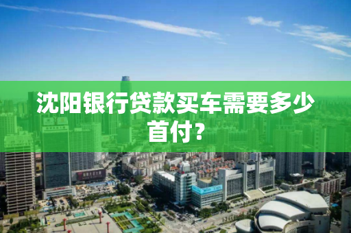 沈阳银行贷款买车需要多少首付？