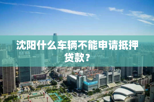 沈阳什么车辆不能申请抵押贷款? 沈阳什么车辆不能申请抵押贷款?