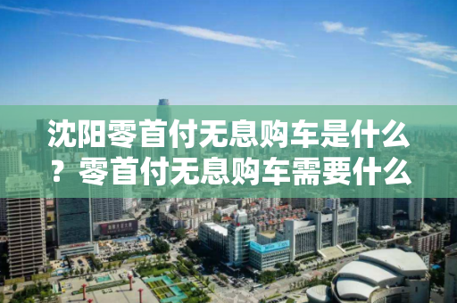 沈阳零首付无息购车是什么?零首付无息购车需要什么条件? 沈阳零首付无息购车是什么?零首付无息购车需要什么条件?