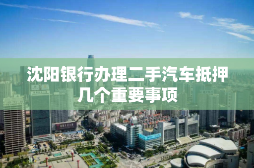 沈阳银行办理二手汽车抵押几个重要事项 沈阳银行办理二手汽车抵押几个重要事项