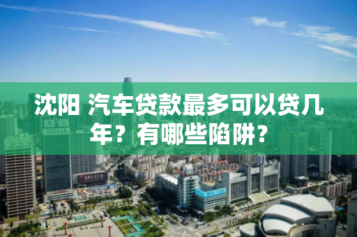 沈阳 汽车贷款最多可以贷几年？有哪些陷阱？