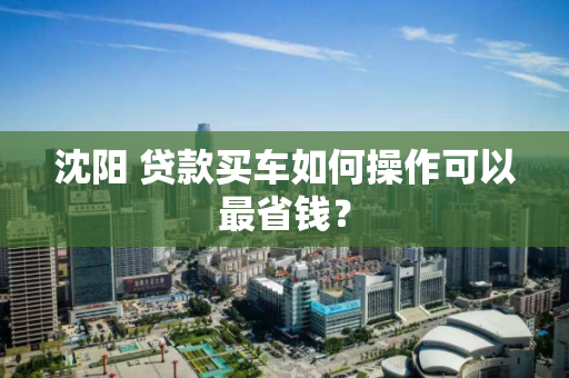 沈阳 贷款买车如何操作可以最省钱？