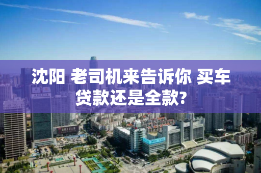 沈阳 老司机来告诉你 买车贷款还是全款? 沈阳 老司机来告诉你 买车贷款还是全款?
