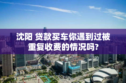 沈阳 贷款买车你遇到过被重复收费的情况吗?