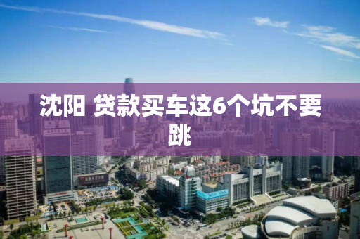 沈阳 贷款买车这6个坑不要跳 沈阳 贷款买车这6个坑不要跳