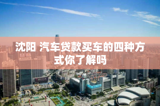 沈阳 汽车贷款买车的四种方式你了解吗 沈阳 汽车贷款买车的四种方式你了解吗