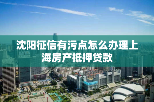沈阳征信有污点怎么办理上海房产抵押贷款 沈阳征信有污点怎么办理上海房产抵押贷款