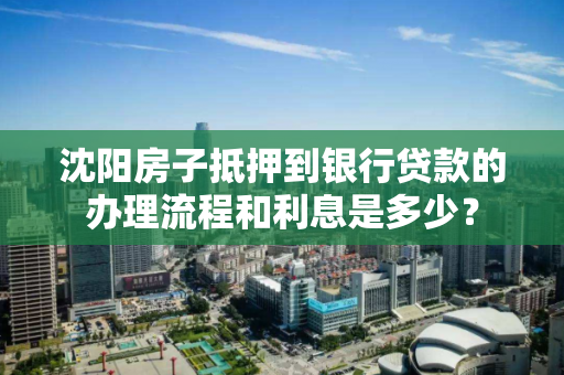 沈阳房子抵押到银行贷款的办理流程和利息是多少？