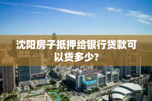 沈阳房子抵押给银行贷款可以贷多少?