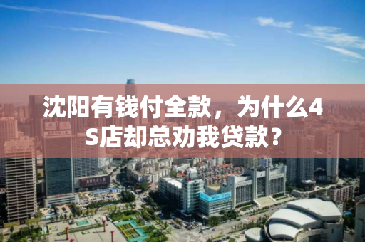 沈阳有钱付全款,为什么4S店却总劝我贷款? 沈阳有钱付全款,为什么4S店却总劝我贷款?