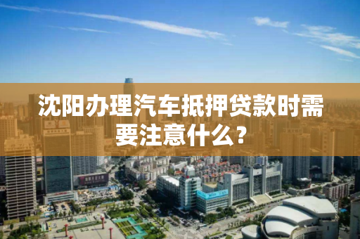 沈阳办理汽车抵押贷款时需要注意什么？